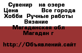 Сувенир “ на озере“ › Цена ­ 1 250 - Все города Хобби. Ручные работы » Вязание   . Магаданская обл.,Магадан г.